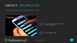 Copyright by FASHIONTV ©
“Success is often achieved by those who don't know that failure is inevitable” ~ Coco Chanel.
For any inquires please contact –
Victoria Kolossov
Victoria@FTV.com
CONTACT INFORMATION.
21
 