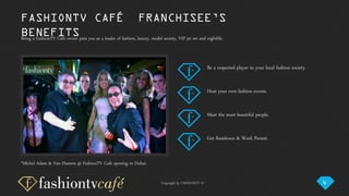 Copyright by FASHIONTV ©
Be a respected player in your local fashion society.
Being a FashionTV Café owner puts you as a leader of fashion, luxury, model society, VIP jet set and nightlife.
Host your own fashion events.
Meet the most beautiful people.
Get Residence & Work Permit.
FASHIONTV CAFÉ FRANCHISEE’S
BENEFITS
*Michel Adam & Van Damme @ FashionTV Café opening in Dubai.
4
 