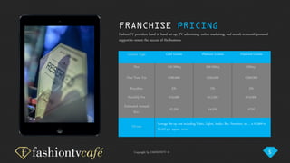 Copyright by FASHIONTV ©
FRANCHISE PRICING
License Type Gold License Platinum License Diamond License
Size 150-300sq 300-500sq 500sq+
One-Time Fee €200,000 €350,000 €500,000
Royalties 3% 3% 3%
Monthly Fee €10,000 €12,500 €15,000
Estimated Annual
Rev.
€2.5M €4.5M €7M
Fit-out
Average Set-up cost including Video, Lights, Audio, Bar, Furniture, etc… is €2,000 to
€2,500 per square meter.
FashionTV providers hand in hand set-up, TV advertising, online marketing, and month to month personal
support to ensure the success of the business.
5
 