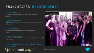 Copyright by FASHIONTV ©
AAA Location
The FashionTV Café must be located in a prime Triple A location of a
major city.
Fashion Knowledge
FashionTV requires all FashionTV Café franchisees to have good understanding of the
world of fashion.
F&B Experience
Proven experience of management staff in the food & beverages is a
necessity.
Strong Financial
BackingsAll franchisees must be able to show strong financial backings to ensure success of
the business.
FRANCHISEES REQUIREMENTS
Strong Desire To Be More: Rich, Famous &
Successful
6
 