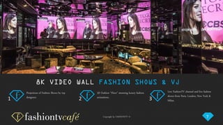 Copyright by FASHIONTV ©
8K VIDEO WALL FASHION SHOWS & VJ
Projections of Fashion Shows by top
designers.
3D Fashion “Floor” stunning luxury fashion
animations.
Live FashionTV channel and live fashion
shows from Paris, London, New York &
Milan.
7
1 2 3
 