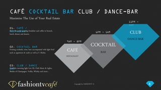 Copyright by FASHIONTV ©
CAFÉ COCKTAIL BAR CLUB / DANCE-BAR
01. CAFÉ /
RESTAURANTFrom the early morning breakfast and coffee to brunch,
lunch, dinner and deserts.
02. COCKTAIL BAR
Evening cocktails, wine, beer accompanied with light food
such as appetizers & sushi as well as F. Shisha.
03. CLUB / DANCE
BARUntil the morning light Live DJ, Club Music & Lights,
Bottles of Champagne, Vodka, Whisky and more…
Maximize The Use of Your Real Estate
9AM - 8PM
CAFÉ
RESTAURANT
6PM - 1AM
COCKTAIL
BAR
11PM -
5AM
CLUB
DANCE-BAR
8
 