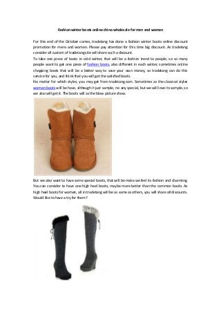 Fashion winter boots online china wholesale for men and women

For this end of the October comes, tradetang has done a fashion winter boots online discount
promotion for mens and women. Please pay attention for this time big discount. As tradetang
consider all custom of tradetang site will share such a discount.
To take one piece of boots in cold winter, that will be a fashion trend to people, so so many
people want to get one piece of fashion boots, also different in each winter, sometimes online
shopping boots that will be a better way to save your own money, so tradetang can do this
service for you, and think that you will get the satisfied boots.
No matter for which styles, you may get from tradetang.com. Sometimes as the classical styles
women boots will be have, although it just sample, no any special, but we will love its sample, so
we also will get it. The boots will as the blow picture show.




But we also want to have some special boots, that will be make we feel its fashion and charming.
You can consider to have one high heel boots, maybe more better than the common boots. As
high heel boots for women, all in tradetang will be as same as others, you will share all discounts.
Would like to have a try for them?
 