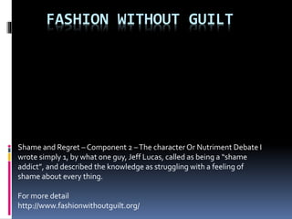 FASHION WITHOUT GUILT
Shame and Regret – Component 2 –The character Or Nutriment Debate I
wrote simply 1, by what one guy, Jeff Lucas, called as being a “shame
addict”, and described the knowledge as struggling with a feeling of
shame about every thing.
For more detail
http://www.fashionwithoutguilt.org/
 