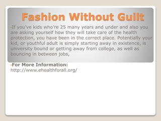 Fashion Without Guilt
•If you’ve kids who’re 25 many years and under and also you
are asking yourself how they will take care of the health
protection, you have been in the correct place. Potentially your
kid, or youthful adult is simply starting away in existence, is
university bound or getting away from college, as well as
bouncing in between jobs,
•For More Information:
http://www.ehealthforall.org/
 
