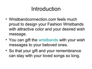Introduction
• Wristbandconnection.com feels much
proud to design your Fashion Wristbands
with attractive color and your desired wish
message.
• You can gift the wristbands with your wish
messages to your beloved ones.
• So that your gift and your remembrance
can stay with your loved songs so long.
 
