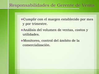 Responsabilidades de Gerente de Venta


     Cumplir   con el margen establecido por mes
      y por trimestre.
     Análisis del volumen de ventas, costos y
      utilidades.
     Monitoreo, control del ámbito de la
      comercialización.
 