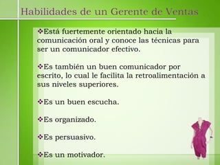 Habilidades de un Gerente de Ventas
   Está fuertemente orientado hacia la
   comunicación oral y conoce las técnicas para
   ser un comunicador efectivo.

   Es también un buen comunicador por
   escrito, lo cual le facilita la retroalimentación a
   sus niveles superiores.

   Es un buen escucha.

   Es organizado.

   Es persuasivo.

   Es un motivador.
 