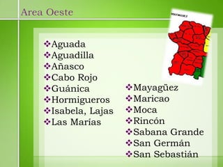 Area Oeste


    Aguada
    Aguadilla
    Añasco
    Cabo Rojo
    Guánica          Mayagüez
    Hormigueros      Maricao
    Isabela, Lajas   Moca
    Las Marías       Rincón
                      Sabana Grande
                      San Germán
                      San Sebastián
 