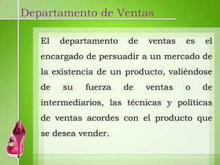 Departamento de Ventas

   El   departamento   de   ventas   es   el
   encargado de persuadir a un mercado de
   la existencia de un producto, valiéndose
   de   su   fuerza    de   ventas   o    de
   intermediarios, las técnicas y políticas
   de ventas acordes con el producto que
   se desea vender.
 
