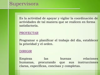 Supervisora

   Es la actividad de apoyar y vigilar la coordinación de
   actividades de tal manera que se realicen en forma
   satisfactoria.

   PROYECTAR

   Programar o planificar el trabajo del día, establecer
   la prioridad y el orden.

   DIRIGIR

   Empieza           las       buenas         relaciones
   humanas, procurando que sus instrucciones
   claras, específicas, concisas y completas.
 