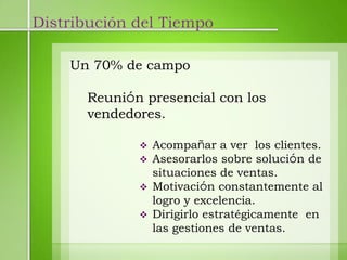 Distribución del Tiempo

    Un 70% de campo

      Reunión presencial con los
      vendedores.

                Acompañar a ver los clientes.
                Asesorarlos sobre solución de
                 situaciones de ventas.
                Motivación constantemente al
                 logro y excelencia.
                Dirigirlo estratégicamente en
                 las gestiones de ventas.
 