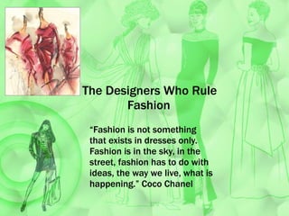 The Designers Who Rule      Fashion  “ Fashion is not something that exists in dresses only. Fashion is in the sky, in the street, fashion has to do with ideas, the way we live, what is happening.” Coco Chanel  