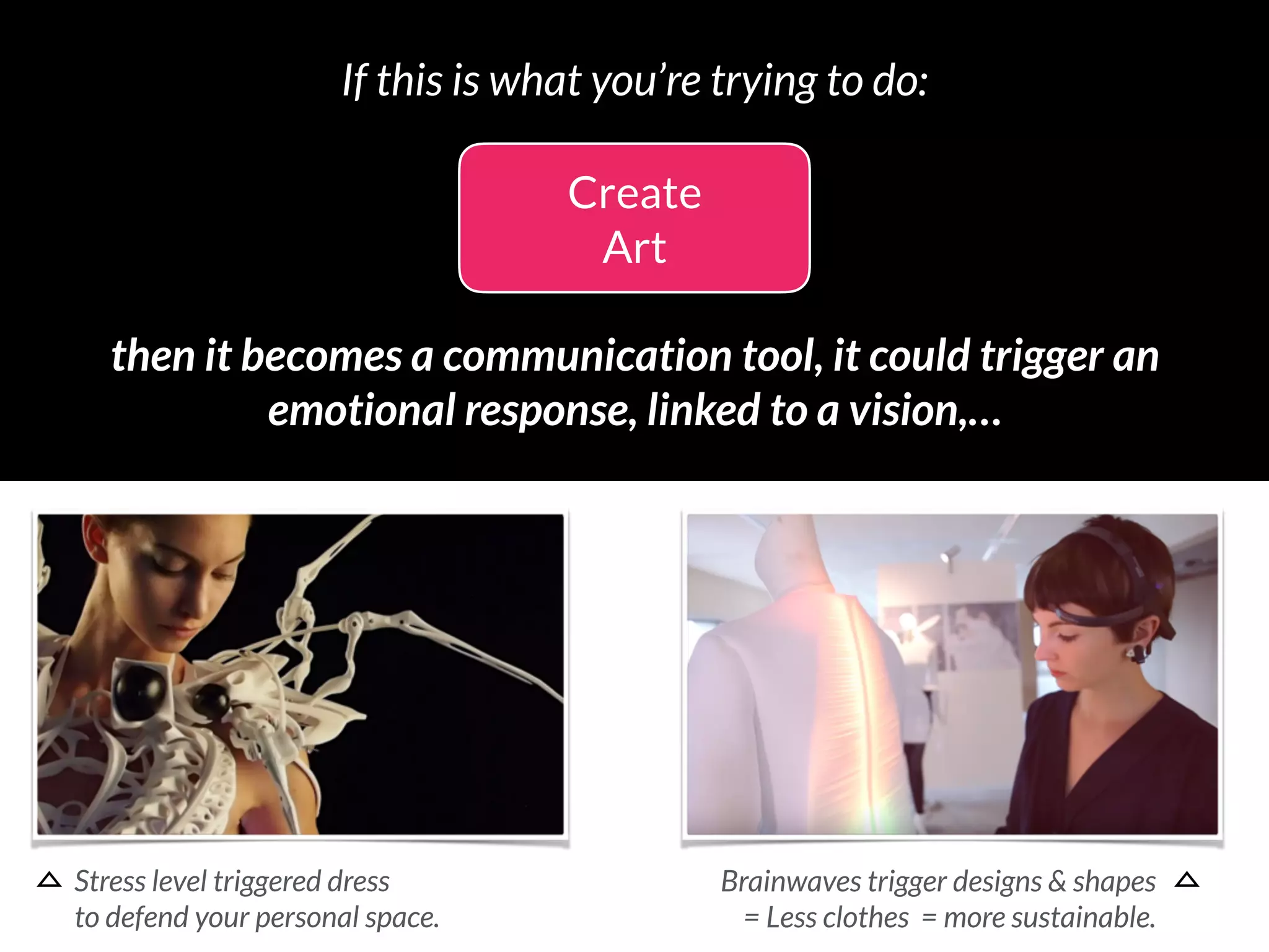 Create
Art
then it becomes a communication tool, it could trigger an 
emotional response, linked to a vision,…
If this is what you’re trying to do:
Stress level triggered dress 
to defend your personal space.
Brainwaves trigger designs & shapes 
= Less clothes = more sustainable.
 