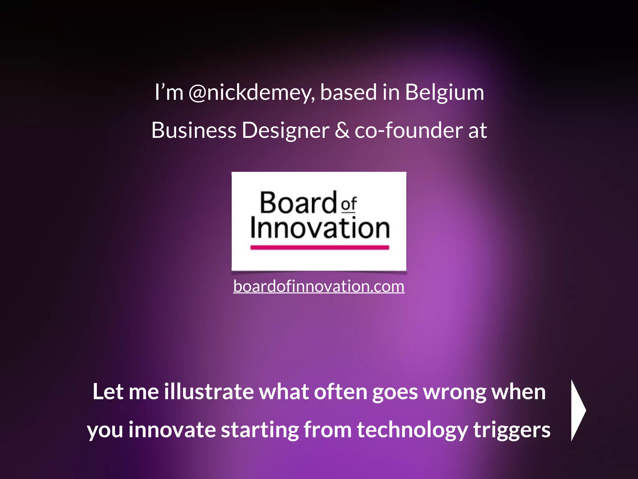I’m @nickdemey, based in Belgium 
Business Designer & co-founder at
boardofinnovation.com
Let me illustrate what often goes wrong when
you innovate starting from technology triggers
 