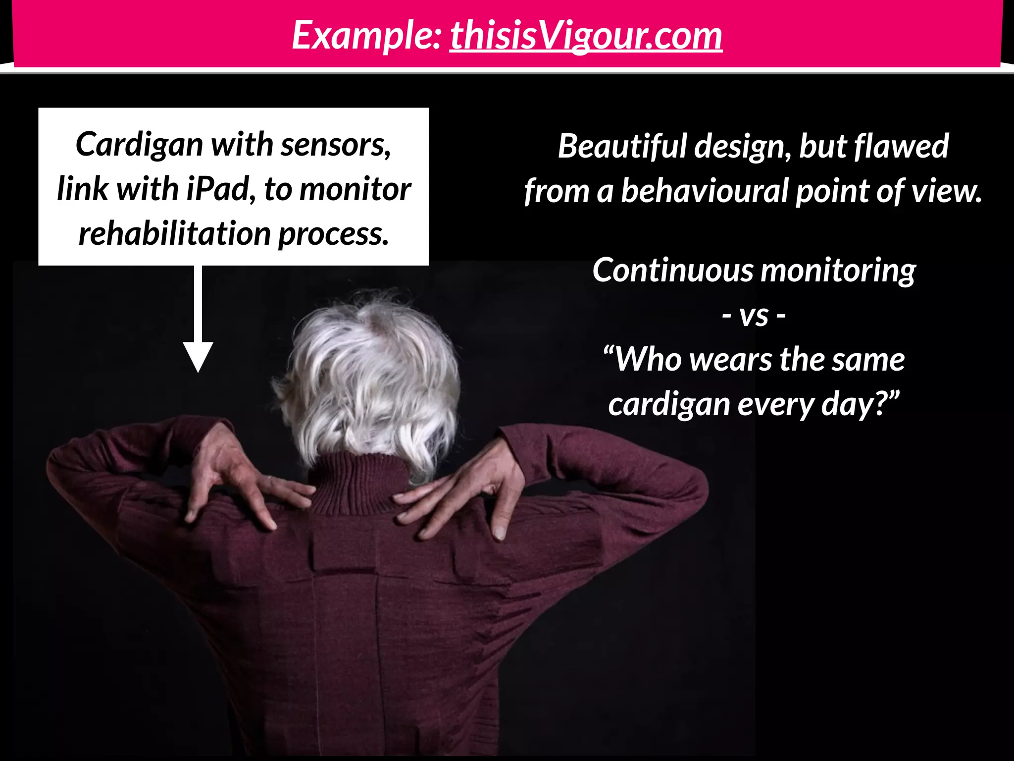 Example: thisisVigour.com
Cardigan with sensors, 
link with iPad, to monitor
rehabilitation process.
Beautiful design, but flawed 
from a behavioural point of view.
Continuous monitoring  
- vs - 
“Who wears the same  
cardigan every day?”
 