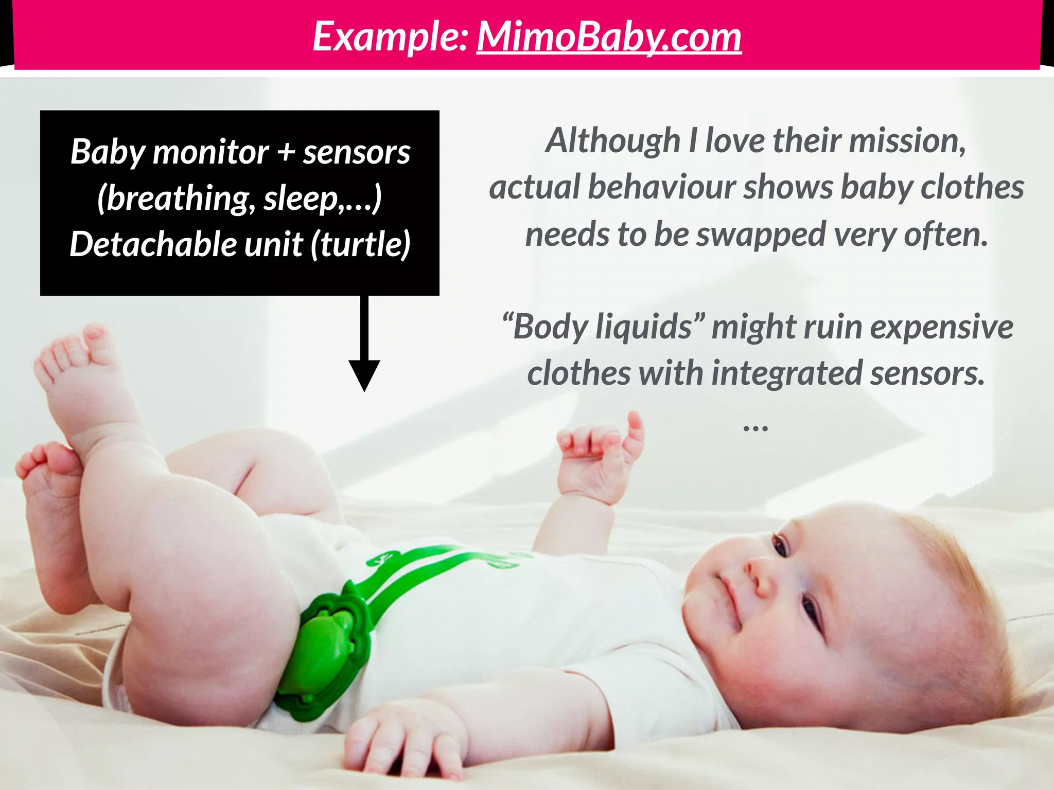 Example: MimoBaby.com
Baby monitor + sensors 
(breathing, sleep,…)
Detachable unit (turtle)
Although I love their mission,
actual behaviour shows baby clothes
needs to be swapped very often.  
 
“Body fluids” might ruin expensive 
clothes with integrated sensors. 
…
 