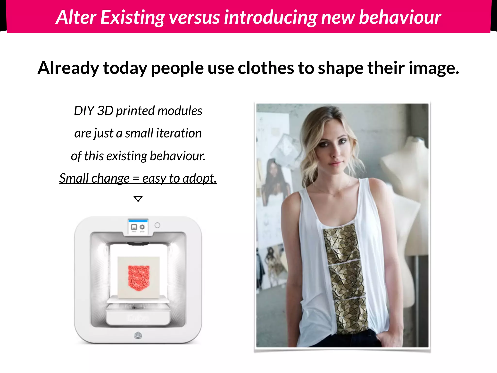 Alter Existing versus introducing new behaviour
Alter existing behaviour: 
Already today people use clothes to shape their image.
DIY 3D printed modules 
are just a small iteration 
of this existing behaviour.
Small change = easy to adopt.
 