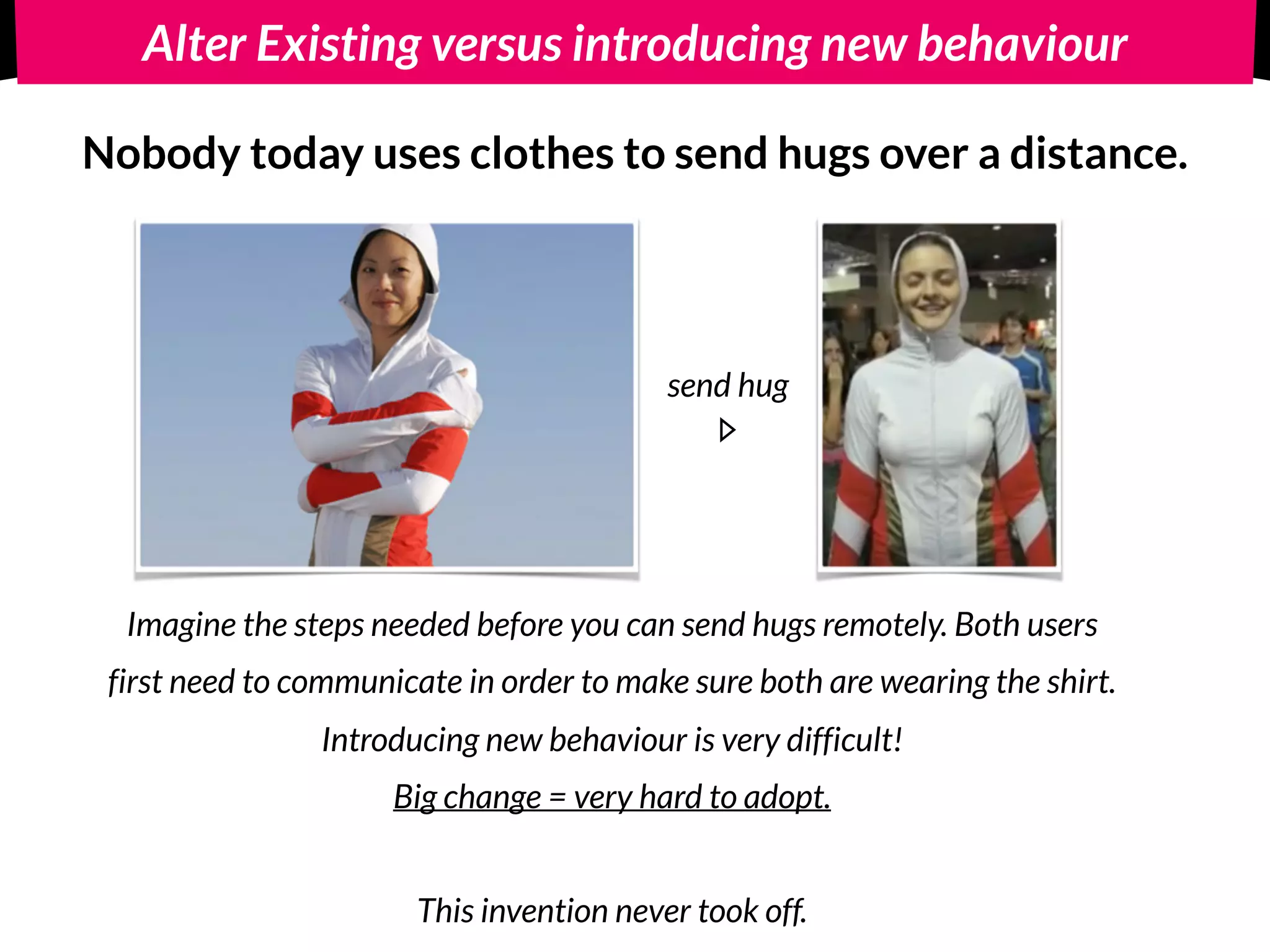 Alter Existing versus introducing new behaviour
Introduce new behaviour: 
Nobody today uses clothes to send hugs over a distance.
Imagine the steps needed before you can send hugs remotely. Both users
first need to communicate in order to make sure both are wearing the shirt.
Introducing new behaviour is very difficult!
Big change = very hard to adopt. 
 
This invention never took off.
send hug
 