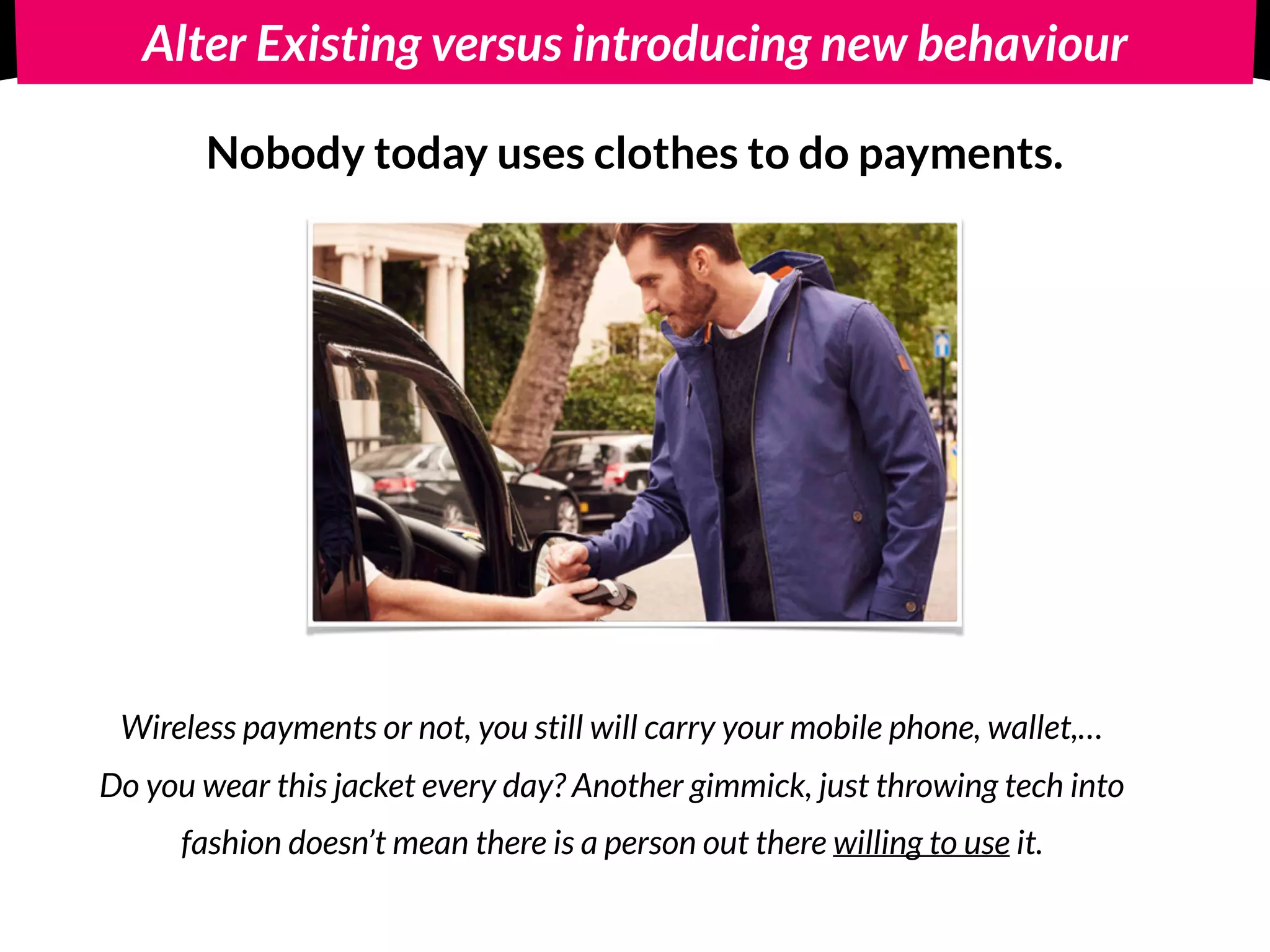 Alter Existing versus introducing new behaviour
Introduce new behaviour: 
Nobody today uses clothes to do payments.
Wireless payments or not, you still will carry your mobile phone, wallet,…  
Do you wear this jacket every day? Another gimmick, just throwing tech into
fashion doesn’t mean there is a person out there willing to use it.
 