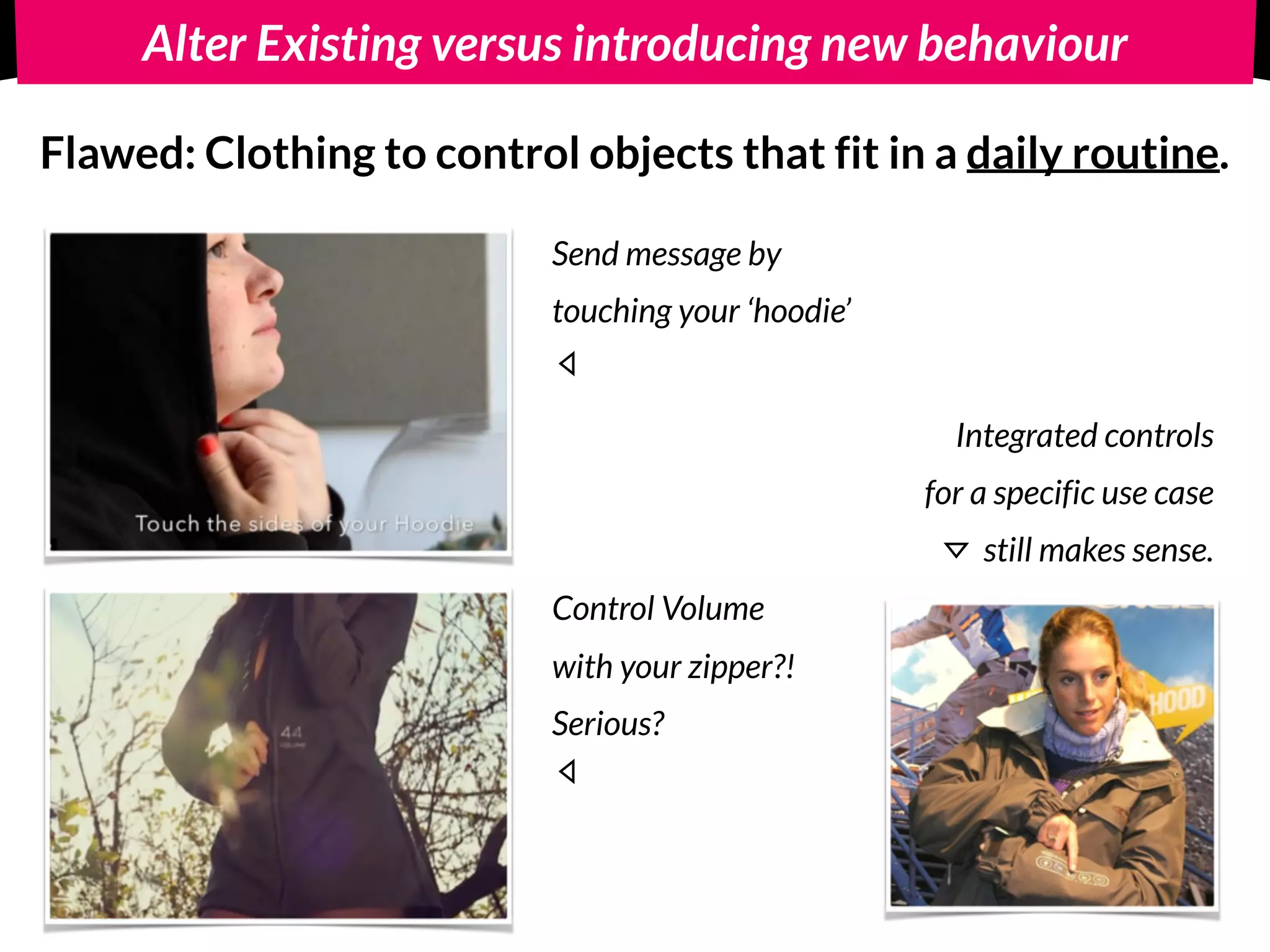 Alter Existing versus introducing new behaviour
Flawed: Clothing to control objects that fit in a daily routine.
Send message by  
touching your ‘hoodie’
Integrated controls 
for a specific use case
still makes sense.
Control Volume
with your zipper?!
Serious?
 