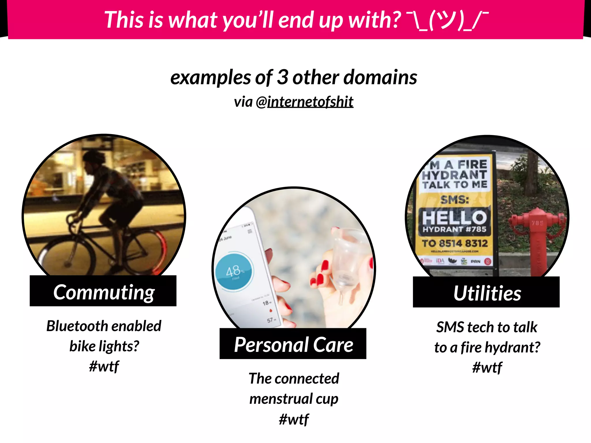 This is what you’ll end up with? ¯_( )_/¯
Commuting
Bluetooth enabled 
bike lights? 
#wtf
Personal Care
The connected  
menstrual cup
#wtf
Utilities
SMS tech to talk
to a fire hydrant?
#wtf
examples of 3 other domains  
via @internetofshit
 