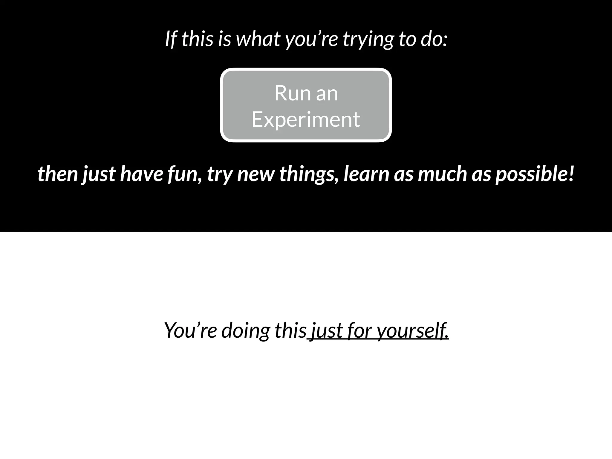 Run an 
Experiment
then just have fun, try new things, learn as much as possible!
If this is what you’re trying to do:
You’re doing this just for yourself.
 