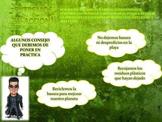 No dejemos basura
ALGUNOS CONSEJO
                                   ni desperdicios en la
QUE DEBEMOS DE
                                          playa
   PONER EN
   PRACTICA


                                               Recojamos los
                                             residuos plásticos
                                             que hayan dejado

                Reciclemos la
             basura para mejorar
               nuestro planeta
 