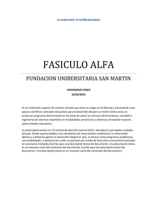 LA FUSM HACE TU SUEÑO REALIDAD




                  FASICULO ALFA
   FUNDACION UNIBERSITARIA SAN MARTIN
                                       VISIONARIOS CINCO
                                            16/02/2013



es un institución superior de carácter privado que tiene su origen en la libertad y voluntad de crear
apoyos científicos culturales educativos para el desarrollo del país su misión institucional, es
proyectar programas de formación en las áreas de salud, las ciencias administrativas, contable e
ingenierías de sistemas impertidas en modalidades presencial y a distancia; brindando mayores
oportunidades educativas.

la universidad cuenta con 19 centros de atención tutorial (CAT), ubicados en principales ciudades
del país. Dando oportunidades a los estudiantes de intercambios académicos; la universidad
abierta y a distancia aporta un desarrollo integral al país, al ofrecer estos programas académicos
con modalidades a distancia los cuales se ejecutan por medio de fascículos y encuentros tutoriales
en escenarios múltiples.[Escriba aquí una descripción breve del documento. Una descripción breve
es un resumen corto del contenido del documento. Escriba aquí una descripción breve del
documento. Una descripción breve es un resumen corto del contenido del documento.]
 