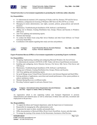 Company: Virtual University, Sukkur (Pakistan)
Job Title: Assistant Network Administrator
May 2006 – Oct 2008
Virtual University is a Government organization to promoting the world class online education
Key Responsibilities:
• To Administrate & maintain LAN comprising 55 Nodes with File, Domain, FTP and File Server.
• Installation, configuration & licensing of Windows 2003 Server & Win XP Pro as a Client.
• Managing & remote administration, user rights, accounts, policies, group policies and network
resources.
• Maintenance, Troubleshooting & Installation of OS, Software’s and Hardware.
• Adding user in Domain, Creating Distribution lists, Groups, Policies and Security in Windows
2003 server.
• Anti-Virus updating and maintaining reports.
• Maintain data backups.
• To conduct the Online Exam using SQL Server Database and other Exam Software via Virtual
University Head Office.
• Coordination with students regarding their study activities and problems.
Company: Export Promotion Bureau, Karachi (Pakistan)
Job Title: System / Network Administrator
Mar 2001 – Jan 2006
Export Promotion Bureau (EPB) is a Government organization to promoting Exports worldwide.
Key Responsibilities:
• Designing, Implementing, installing and configuring Microsoft Windows 2kx Server/Clients
• To Administrate & maintain LAN/WAN of 200+ Nodes with Server based Domain environment.
• Installing and configuring Active Directory Services, File Server, SQL Server, Print Server and
VPN Server.
• Maintenance, Troubleshooting & Installation of OS, Software’s and Hardware.
• Adding user in Domain, Creating Distribution lists, Groups, Policies and Security.
• Anti-Virus updating and maintaining reports.
• Set up & Manage secure Virtual Private Network (site to site) between Regional and Head Office
• Solving problems of applications, users/client and smooth performance of the system problems to
achieve satisfactory results.
• Maintain Backup/Recovery on different media.
• Providing Technical support to end-users, Remote Users.
Company: International Labour Organization, Karachi (Pakistan)
Job Title: Support to Admin. Officer (at Morning)
Jun 2000 – Aug 2000
An organization which is into supporting Labour and Transport Department to promote
industrialization and industrial peace as well as observance of labour laws and rules, investment and
employment in the province.
Key Responsibilities:
• To support the labour and Transport department, under the Supervision to Commissioner
• Responsible for managing the office administration work
• To generate the report on daily, monthly and annually basis.
• Office documentation in Microsoft Office (Word, Excel, PowerPoint, Access), and other tasks.
• To arrange the meeting of the minutes for the Directorates, Secretaries of the Province
Fasihuddin Qasimi
E-mail: fasihuddin.qasimi@gmail.com
Contact: +92-300-2547635 (cell)
Page 3 of 4
 
