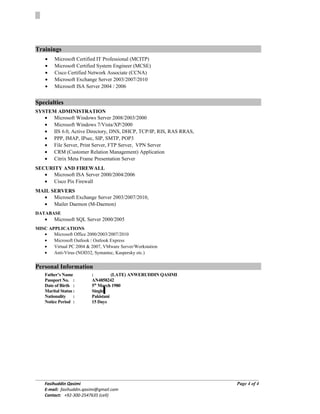 TrainingsTrainings
• Microsoft Certified IT Professional (MCITP)
• Microsoft Certified System Engineer (MCSE)
• Cisco Certified Network Associate (CCNA)
• Microsoft Exchange Server 2003/2007/2010
• Microsoft ISA Server 2004 / 2006
SpecialtiesSpecialties
SYSTEM ADMINISTRATION
• Microsoft Windows Server 2008/2003/2000
• Microsoft Windows 7/Vista/XP/2000
• IIS 6.0, Active Directory, DNS, DHCP, TCP/IP, RIS, RAS RRAS,
• PPP, IMAP, IPsec, SIP, SMTP, POP3
• File Server, Print Server, FTP Server, VPN Server
• CRM (Customer Relation Management) Application
• Citrix Meta Frame Presentation Server
SECURITY AND FIREWALL
• Microsoft ISA Server 2000/2004/2006
• Cisco Pix Firewall
MAIL SERVERS
• Microsoft Exchange Server 2003/2007/2010,
• Mailer Daemon (M-Daemon)
DATABASE
• Microsoft SQL Server 2000/2005
MISC APPLICATIONS
• Microsoft Office 2000/2003/2007/2010
• Microsoft Outlook / Outlook Express
• Virtual PC 2004 & 2007, VMware Server/Workstation
• Anti-Virus (NOD32, Symantec, Kaspersky etc.)
Personal Information
Father’s Name : (LATE) ANWERUDDIN QASIMI
Passport No. : AN4858242
Date of Birth : 5th
March 1980
Marital Status : Single
Nationality : Pakistani
Notice Period : 15 Days
Fasihuddin Qasimi
E-mail: fasihuddin.qasimi@gmail.com
Contact: +92-300-2547635 (cell)
Page 4 of 4
 