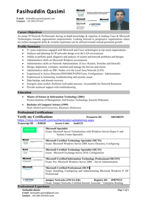 Career Objectives
An astute IT/Network Professional, having in-depth knowledge & expertise in leading Cisco & Microsoft
Technologies towards organizations empowerment. Looking forward to progressive organizations where
my techno-managerial skills & versatile experience can be utilized towards mutual persistent growth.
Profile Summary
• 9+ years experience engaged with Microsoft and Cisco technologies in top-notch organizations
• Analysis and planning for IP networks design over the LAN environment
• Ability to perform quick diagnosis and analysis of system and network problems and designs
• Administrative skills on Microsoft Windows environment
• Administrative skills on Network Administration (Cisco: Routers, Switches and firewall)
• Design, Implement, configure, maintain and manage the Servers and clients
• Administrative skills on 200+ Nodes over the Local Area Network (LAN)
• Experienced in Active Directory/DNS/DHCP/GPO/Users, Configuration / Administration
• Experienced in monitoring, troubleshooting and security issues
• Data backup, and disaster recovery
• Energetic team worker, Performs well under pressure. Accountable for Network Resources
• Provide technical support with troubleshooting
Education
• Master of Science in Information Technology (2001)
Preston Institute of Management And Science Technology, Karachi (Pakistan)
• Bachelor of Computer Science (1999)
Shah Abdul Latif University, Khairpur (Pakistan)
Professional CertificationsProfessional Certifications
Verify my Certifications Prometric ID: SR5188339
https://mcp.microsoft.com/authenticate/validatemcp.aspx
Transcript ID : 830620 Access Code: fasih123
Microsoft Specialist
Exam: Microsoft Server Virtualization with Windows Server Hyper-V and
System Center Specialist
Microsoft Certified Technology Specialist (MCTS)
Exam: Microsoft Windows Server 2008 Active Directory, Configuring
Microsoft Certified Technology Specialist (MCTS)
Exam: Microsoft Exchange Server 2010, Configuration
Microsoft Certified Information Technology Professional (MCITP)
Exam: Pro. Microsoft Windows Server 2008 – Server Administration
Microsoft Certified Professional (MCP)
Exam: Installing, Configuring and Administrating Microsoft Windows ® XP
Professional
Juniper Networks (JNCIA-ER) Registry ID: JPR79312
Exam: Juniper Networks Certified Internet Associate – Enterprise Routing
Professional Experience
Fasihuddin Qasimi
E-mail: fasihuddin.qasimi@gmail.com
Contact: +92-300-2547635 (cell)
Page 1 of 4
Fasihuddin QasimiFasihuddin Qasimi
E-mail: fasihuddin.qasimi@gmail.com
Contact: +92-300-2547635
 