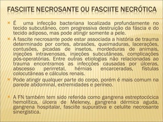 É  uma infecção bacteriana localizada profundamente no tecido subcutâneo, com progressiva destruição da fáscia e do tecido adiposo, mas pode atingir somente a pele.  A fascite necrosante pode estar associada a história de trauma determinado por cortes, abrasões, queimaduras, lacerações, contusões, picadas de insetos, mordeduras de animais, injeções intravenosas, injeções subcutâneas, complicações pós-operatórias. Entre outras etiologias não relacionadas ao trauma encontramos as infecções causadas por úlceras, abscesso perirretal, hérnias encarceradas, fístulas colocutâneas e cálculos renais. Pode atingir qualquer parte do corpo, porém é mais comum na parede abdominal, extremidades e períneo. A FN também tem sido referida como gangrena estreptocócica hemolítica, úlcera de Meleney, gangrena dérmica aguda, gangrena hospitalar, fasciíte supurativa e celulite necrosante sinergística. 