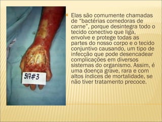 Elas são comumente chamadas de “bactérias comedoras de carne”, porque desintegra todo o tecido conectivo que liga, envolve e protege todas as partes do nosso corpo e o tecido conjuntivo causando, um tipo de infecção que pode desencadear complicações em diversos sistemas do organismo. Assim, é uma doença grave, rara e com altos índices de mortalidade, se não tiver tratamento precoce. 