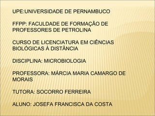 UPE:UNIVERSIDADE DE PERNAMBUCO FFPP: FACULDADE DE FORMAÇÂO DE PROFESSORES DE PETROLINA CURSO DE LICENCIATURA EM CIÊNCIAS BIOLÓGICAS À DISTÂNCIA DISCIPLINA: MICROBIOLOGIA PROFESSORA: MÁRCIA MARIA CAMARGO DE MORAIS TUTORA: SOCORRO FERREIRA ALUNO: JOSEFA FRANCISCA DA COSTA 