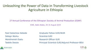 Unleashing the Power of Data in Transforming Livestock
Agriculture in Ethiopia
27 Annual Conference of the Ethiopian Society of Animal Production (ESAP)
EIAR, Addis Ababa, 29–31 August 2019
Fasil Getachew Kebede Graduate Fellow-ILRI/WUR
Setegn Worku Scientist-ILRI
Wondmeneh Esatu Research Officer-ILRI
Tadelle Dessie Principal Scientist-ILRI/Adjunct Professor-BDU
 