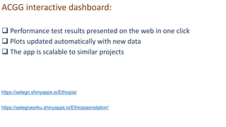 ACGG interactive dashboard:
 Performance test results presented on the web in one click
 Plots updated automatically with new data
 The app is scalable to similar projects
https://setegn.shinyapps.io/Ethiopia/
https://setegnworku.shinyapps.io/Ethiopiaonstation/
 