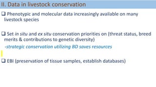 II. Data in livestock conservation
 Phenotypic and molecular data increasingly available on many
livestock species
 Set in situ and ex situ conservation priorities on (threat status, breed
merits & contributions to genetic diversity)
-strategic conservation utilizing BD saves resources
 EBI (preservation of tissue samples, establish databases)
 