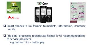  Smart phones to link farmers to markets, information, insurance,
credits
 ‘Big data’ processed to generate farmer-level recommendations
to service providers
e.g. better milk = better pay
 