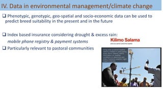 IV. Data in environmental management/climate change
 Phenotypic, genotypic, geo-spatial and socio-economic data can be used to
predict breed suitability in the present and in the future
 Index based insurance considering drought & excess rain:
mobile phone registry & payment systems
 Particularly relevant to pastoral communities
 