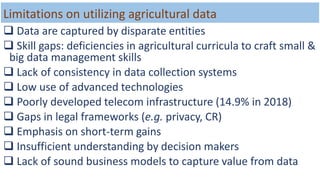 Limitations on utilizing agricultural data
 Data are captured by disparate entities
 Skill gaps: deficiencies in agricultural curricula to craft small &
big data management skills
 Lack of consistency in data collection systems
 Low use of advanced technologies
 Poorly developed telecom infrastructure (14.9% in 2018)
 Gaps in legal frameworks (e.g. privacy, CR)
 Emphasis on short-term gains
 Insufficient understanding by decision makers
 Lack of sound business models to capture value from data
 