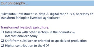 Our philosophy …
Substantial investment in data & digitalization is a necessity to
transform Ethiopian livestock agriculture:
Transformed livestock agriculture:
 Integration with other sectors- in the domestic &
international economy
 Shift from subsistence-oriented to specialized production
 Higher contribution to the GDP
 