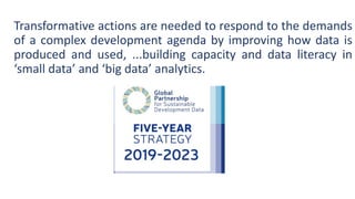 Transformative actions are needed to respond to the demands
of a complex development agenda by improving how data is
produced and used, ...building capacity and data literacy in
‘small data’ and ‘big data’ analytics.
 
