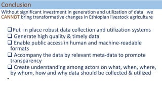 Conclusion
Without significant investment in generation and utilization of data we
CANNOT bring transformative changes in Ethiopian livestock agriculture
Put in place robust data collection and utilization systems
 Generate high quality & timely data
 Enable public access in human and machine-readable
formats
 Accompany the data by relevant meta-data to promote
transparency
 Create understanding among actors on what, when, where,
by whom, how and why data should be collected & utilized
•
 