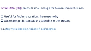 ‘Small Data’ (SD): datasets small enough for human comprehension
 Useful for finding causation, the reason why
 Accessible, understandable, actionable in the present
e.g. daily milk production records on a spreadsheet
 