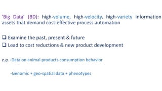 ‘Big Data’ (BD): high-volume, high-velocity, high-variety information
assets that demand cost-effective process automation
 Examine the past, present & future
 Lead to cost reductions & new product development
e.g. -Data on animal products consumption behavior
-Genomic + geo-spatial data + phenotypes
 