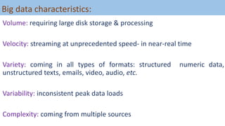 Big data characteristics:
Volume: requiring large disk storage & processing
Velocity: streaming at unprecedented speed- in near-real time
Variety: coming in all types of formats: structured numeric data,
unstructured texts, emails, video, audio, etc.
Variability: inconsistent peak data loads
Complexity: coming from multiple sources
 