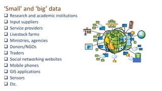 ‘Small’ and ‘big’ data
 Research and academic institutions
 Input suppliers
 Service providers
 Livestock farms
 Ministries, agencies
 Donors/NGOs
 Traders
 Social networking websites
 Mobile phones
 GIS applications
 Sensors
 Etc.
 