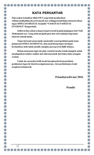1
KATA PENGANTAR
Puji syukur kehadiratAllah SWT yang telah memberikan
rahmat,taufiq,hidayah,serta inayah nya sehingga kamidapat menyelesaikan
tugas SIMULASI DIGITAL berjudul “FASILITAS FASILITAS
INTERNET”denganbaik.
Sallawatdan salamsemoga tetaptercurah kepada junjungan kita Nabi
Muhammad saw. Yang telah menjadi guru dan suri tauladan bagi umat
islam di seluruh dunia.
Tugas ini kami susun untuk memenuhi syaratpenilaian pada mata
pelajaraanSIMULASI DIGITAL, dan kami harap tugas ini dapat
bermanfaat, baik untuk penulis maupun para peserta didik lainnya.
Dalam menyusun tugas ini pula, kami berusaha sebaik mungkin untuk
mendapatkan sumber sumber dan informasi,baik dari buku buku ataupun
website.
Untuk itu sarandan kritik kami harapkanberkenaandalam
pembuatan tugas ini demi kesempurnaannya. Atas perhatiannya kami
ucapkanterimakasih.
Pekanbaru,04 mei 2016
Penulis
 