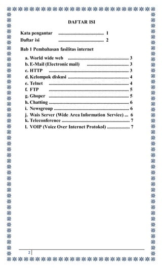 2
DAFTAR ISI
Kata pengantar ...................................... 1
Daftar isi ...................................... 2
Bab 1 Pembahasan fasilitas internet
a. World wide web ................................................... 3
b. E-Mail (Electronic mail) ................................... 3
c. HTTP ................................................................... 3
d. Kelompok diskusi ................................................... 4
e. Telnet ................................................................... 4
f. FTP ................................................................... 5
g. Ghoper ................................................................... 5
h. Chatting ................................................................... 6
i. Newsgroup ............................................................... 6
j. Wais Server (Wide Area Information Service) ... 6
k. Teleconference ......................................................... 7
l. VOIP (Voice Over Internet Protokol) ................... 7
 